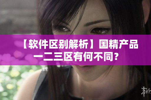 【軟件區(qū)別解析】國精產(chǎn)品一二三區(qū)有何不同？