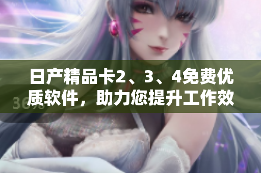 日產(chǎn)精品卡2、3、4免費優(yōu)質(zhì)軟件，助力您提升工作效率
