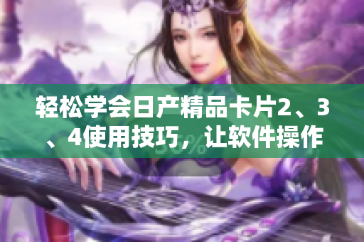輕松學(xué)會日產(chǎn)精品卡片2、3、4使用技巧，讓軟件操作更加順暢