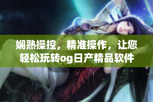 嫻熟操控，精準(zhǔn)操作，讓您輕松玩轉(zhuǎn)og日產(chǎn)精品軟件一卡2卡三