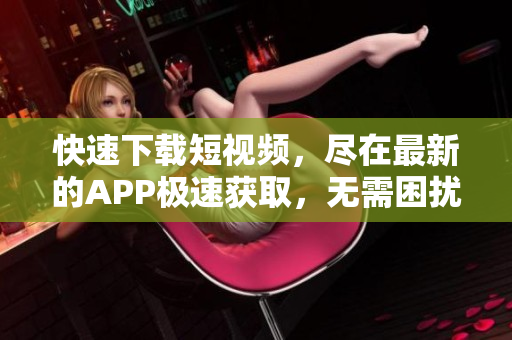 快速下載短視頻，盡在最新的APP極速獲取，無需困擾等待