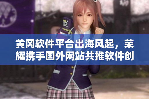 黃岡軟件平臺出海風(fēng)起，榮耀攜手國外網(wǎng)站共推軟件創(chuàng)新