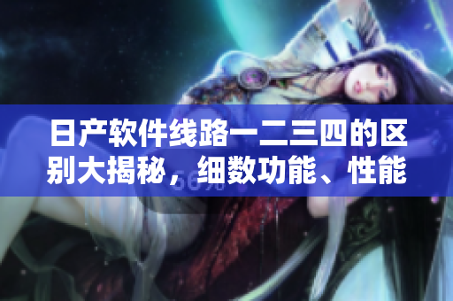 日產(chǎn)軟件線路一二三四的區(qū)別大揭秘，細(xì)數(shù)功能、性能等特點(diǎn)對(duì)比
