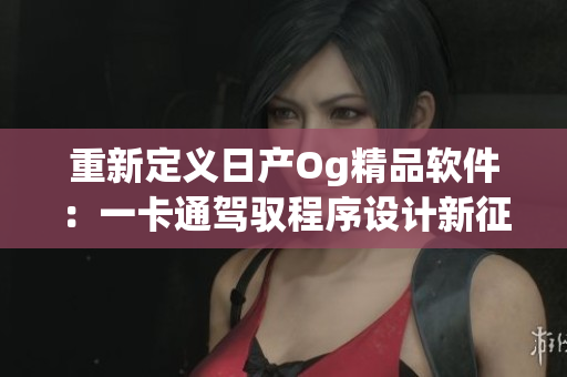 重新定義日產(chǎn)Og精品軟件：一卡通駕馭程序設計新征程