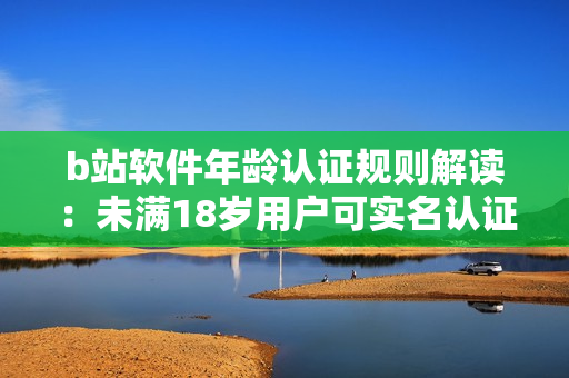 b站軟件年齡認證規(guī)則解讀：未滿18歲用戶可實名認證嗎？