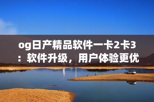 og日產(chǎn)精品軟件一卡2卡3：軟件升級(jí)，用戶體驗(yàn)更優(yōu)