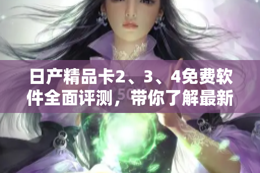 日產(chǎn)精品卡2、3、4免費軟件全面評測，帶你了解最新功能與優(yōu)勢