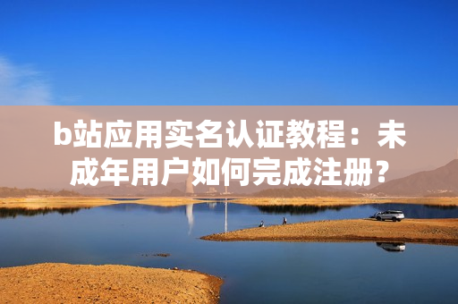 b站應(yīng)用實(shí)名認(rèn)證教程：未成年用戶如何完成注冊(cè)？