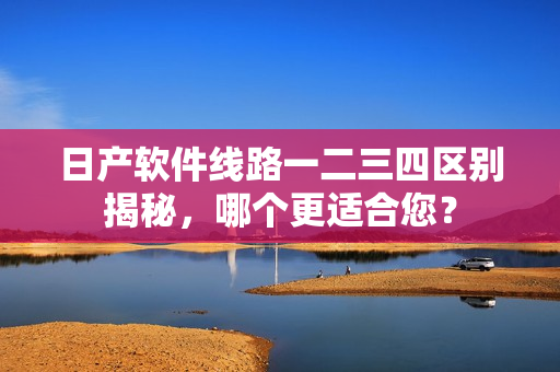 日產(chǎn)軟件線路一二三四區(qū)別揭秘，哪個(gè)更適合您？