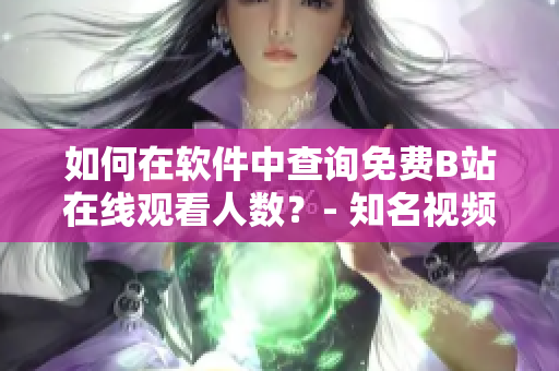 如何在軟件中查詢免費(fèi)B站在線觀看人數(shù)？- 知名視頻平臺(tái)觀看數(shù)據(jù)查詢技巧分享