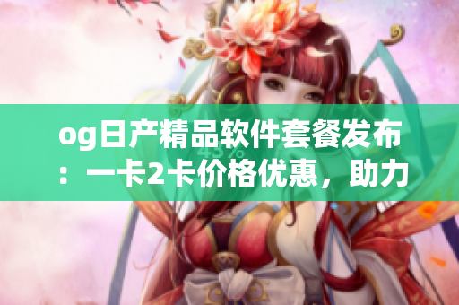 og日產(chǎn)精品軟件套餐發(fā)布：一卡2卡價格優(yōu)惠，助力軟件開發(fā)者提升效率