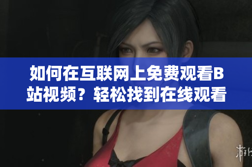如何在互聯(lián)網(wǎng)上免費(fèi)觀看B站視頻？輕松找到在線觀看人數(shù)統(tǒng)計(jì)方法!