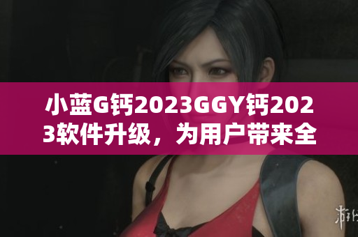小藍G鈣2023GGY鈣2023軟件升級，為用戶帶來全新體驗