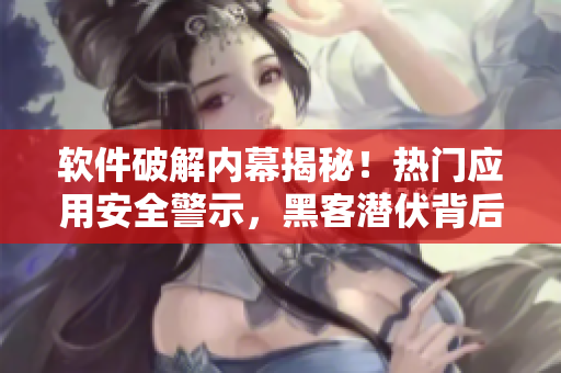 軟件破解內(nèi)幕揭秘！熱門應(yīng)用安全警示，黑客潛伏背后真相曝光