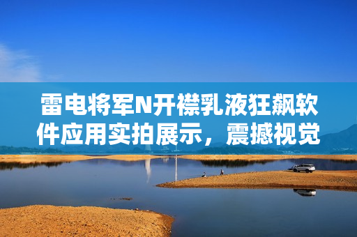 雷電將軍N開(kāi)襟乳液狂飆軟件應(yīng)用實(shí)拍展示，震撼視覺(jué)體驗(yàn)！