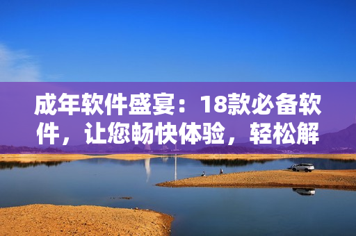 成年軟件盛宴：18款必備軟件，讓您暢快體驗(yàn)，輕松解決各種問(wèn)題