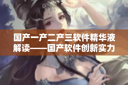 國產(chǎn)一產(chǎn)二產(chǎn)三軟件精華液解讀——國產(chǎn)軟件創(chuàng)新實力揭秘