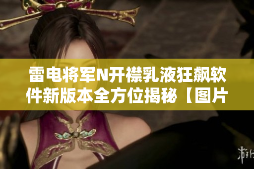 雷電將軍N開襟乳液狂飆軟件新版本全方位揭秘【圖片報道】