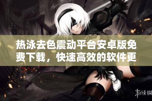 熱泳去色震動平臺安卓版免費下載，快速高效的軟件更新軟文【免費下載】