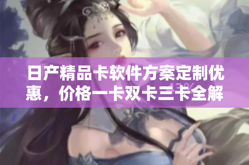 日產(chǎn)精品卡軟件方案定制優(yōu)惠，價格一卡雙卡三卡全解析
