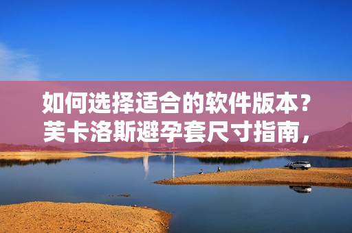 如何選擇適合的軟件版本？芙卡洛斯避孕套尺寸指南，讓你不再困惑。