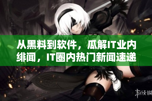 從黑料到軟件，瓜解IT業(yè)內(nèi)緋聞，IT圈內(nèi)熱門新聞速遞