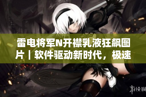 雷電將軍N開(kāi)襟乳液狂飆圖片｜軟件驅(qū)動(dòng)新時(shí)代，極速體驗(yàn)超越想象