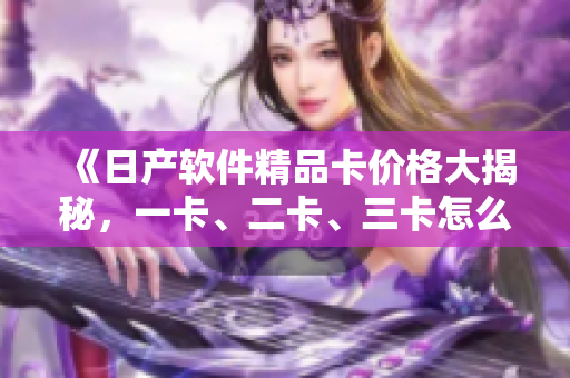 《日產(chǎn)軟件精品卡價(jià)格大揭秘，一卡、二卡、三卡怎么選？》