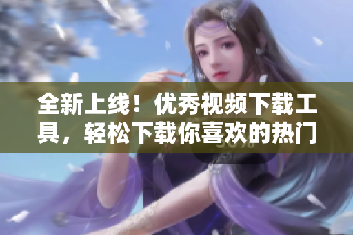 全新上線！優(yōu)秀視頻下載工具，輕松下載你喜歡的熱門短視頻