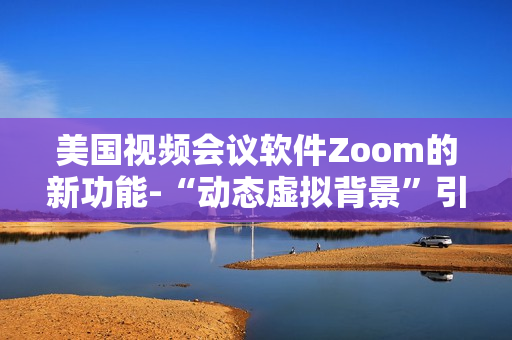 美國視頻會(huì)議軟件Zoom的新功能-“動(dòng)態(tài)虛擬背景”引起用戶熱烈爭議