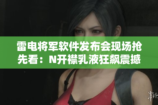 雷電將軍軟件發(fā)布會(huì)現(xiàn)場(chǎng)搶先看：N開襟乳液狂飆震撼！