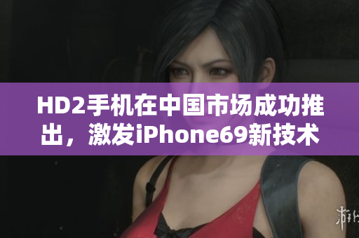HD2手機(jī)在中國(guó)市場(chǎng)成功推出，激發(fā)iPhone69新技術(shù)革命