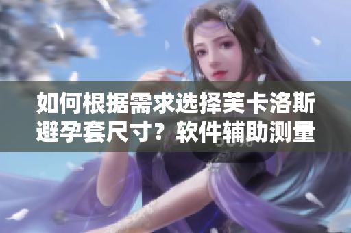 如何根據(jù)需求選擇芙卡洛斯避孕套尺寸？軟件輔助測量更精準(zhǔn)。