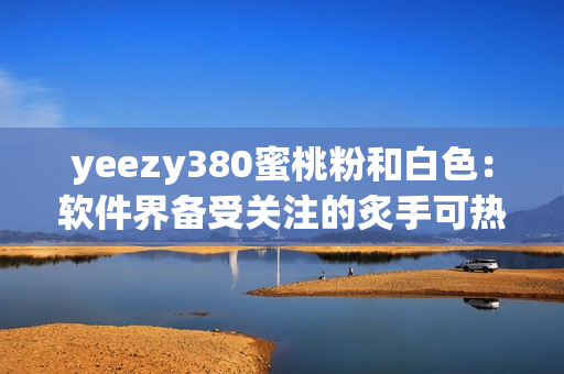 yeezy380蜜桃粉和白色：軟件界備受關(guān)注的炙手可熱款！