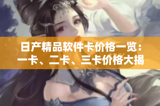 日產(chǎn)精品軟件卡價格一覽：一卡、二卡、三卡價格大揭秘