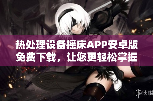 熱處理設(shè)備搖床APP安卓版免費下載，讓您更輕松掌握溫度控制技能