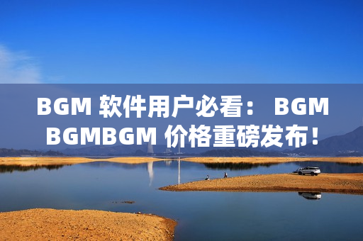 BGM 軟件用戶必看： BGMBGMBGM 價格重磅發(fā)布！