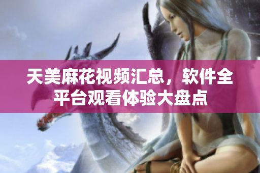 天美麻花視頻匯總，軟件全平臺觀看體驗(yàn)大盤點(diǎn)