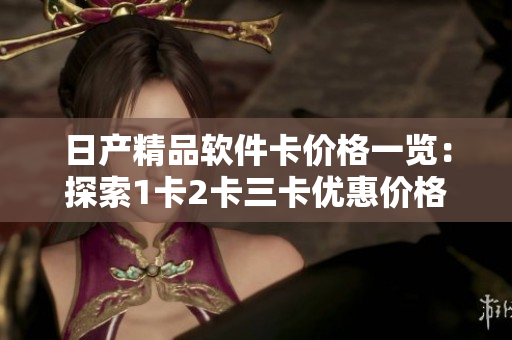 日產(chǎn)精品軟件卡價格一覽：探索1卡2卡三卡優(yōu)惠價格