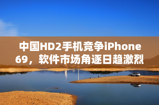 中國HD2手機(jī)競爭iPhone69，軟件市場角逐日趨激烈