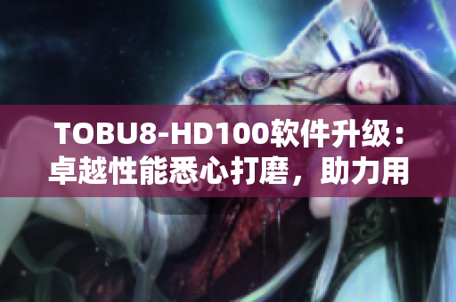 TOBU8-HD100軟件升級(jí)：卓越性能悉心打磨，助力用戶實(shí)現(xiàn)更高效工作
