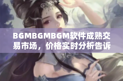 BGMBGMBGM軟件成熟交易市場(chǎng)，價(jià)格實(shí)時(shí)分析告訴你就業(yè)前景