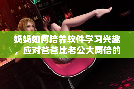 媽媽如何培養(yǎng)軟件學(xué)習(xí)興趣，應(yīng)對(duì)爸爸比老公大兩倍的情況