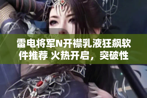 雷電將軍N開(kāi)襟乳液狂飆軟件推薦 火熱開(kāi)啟，突破性新體驗(yàn)