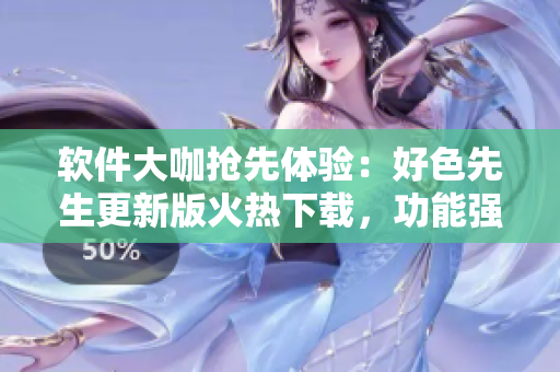 軟件大咖搶先體驗：好色先生更新版火熱下載，功能強大體驗更暢爽