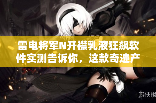 雷電將軍N開(kāi)襟乳液狂飆軟件實(shí)測(cè)告訴你，這款奇跡產(chǎn)品效果如何？