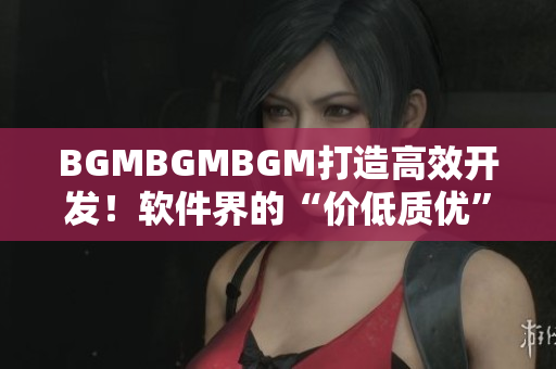 BGMBGMBGM打造高效開(kāi)發(fā)！軟件界的“價(jià)低質(zhì)優(yōu)”新寵！