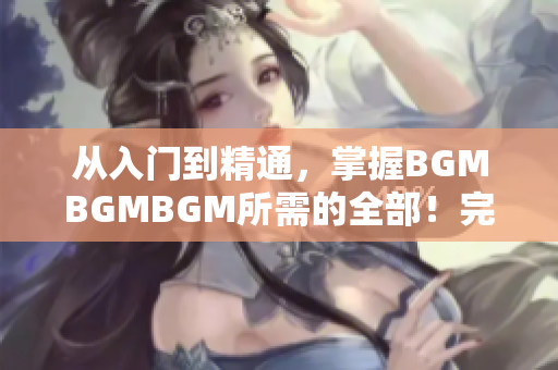 從入門到精通，掌握BGMBGMBGM所需的全部！完整價格披露！