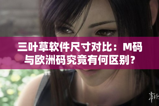 三葉草軟件尺寸對(duì)比：M碼與歐洲碼究竟有何區(qū)別？