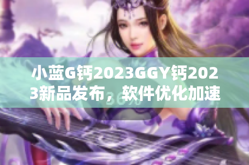 小藍(lán)G鈣2023GGY鈣2023新品發(fā)布，軟件優(yōu)化加速效果顯著